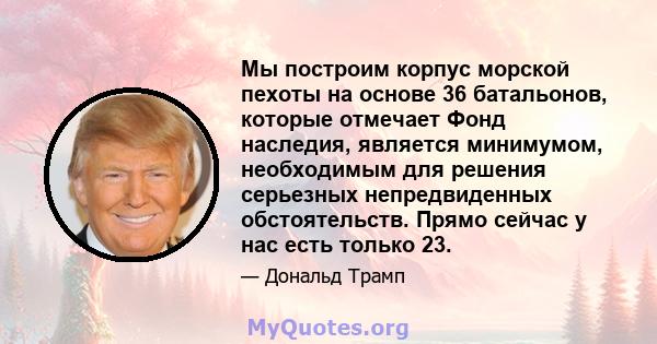 Мы построим корпус морской пехоты на основе 36 батальонов, которые отмечает Фонд наследия, является минимумом, необходимым для решения серьезных непредвиденных обстоятельств. Прямо сейчас у нас есть только 23.