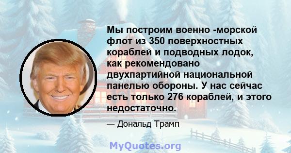 Мы построим военно -морской флот из 350 поверхностных кораблей и подводных лодок, как рекомендовано двухпартийной национальной панелью обороны. У нас сейчас есть только 276 кораблей, и этого недостаточно.