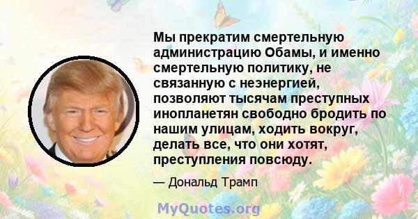 Мы прекратим смертельную администрацию Обамы, и именно смертельную политику, не связанную с неэнергией, позволяют тысячам преступных инопланетян свободно бродить по нашим улицам, ходить вокруг, делать все, что они