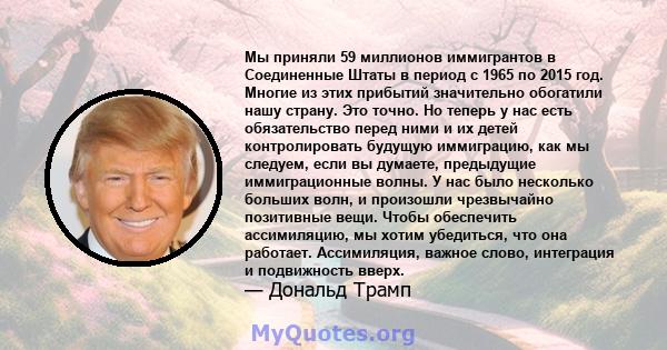 Мы приняли 59 миллионов иммигрантов в Соединенные Штаты в период с 1965 по 2015 год. Многие из этих прибытий значительно обогатили нашу страну. Это точно. Но теперь у нас есть обязательство перед ними и их детей