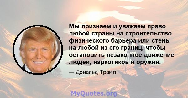 Мы признаем и уважаем право любой страны на строительство физического барьера или стены на любой из его границ, чтобы остановить незаконное движение людей, наркотиков и оружия.