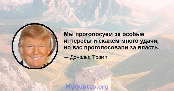 Мы проголосуем за особые интересы и скажем много удачи, но вас проголосовали за власть.