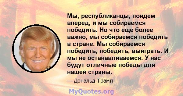 Мы, республиканцы, пойдем вперед, и мы собираемся победить. Но что еще более важно, мы собираемся победить в стране. Мы собираемся победить, победить, выиграть. И мы не останавливаемся. У нас будут отличные победы для