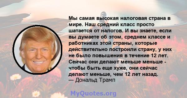 Мы самая высокая налоговая страна в мире. Наш средний класс просто шатается от налогов. И вы знаете, если вы думаете об этом, среднем классе и работниках этой страны, которые действительно построили страну, у них не