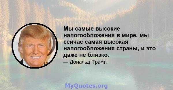 Мы самые высокие налогообложения в мире, мы сейчас самая высокая налогообложения страны, и это даже не близко.