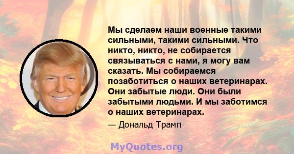 Мы сделаем наши военные такими сильными, такими сильными. Что никто, никто, не собирается связываться с нами, я могу вам сказать. Мы собираемся позаботиться о наших ветеринарах. Они забытые люди. Они были забытыми