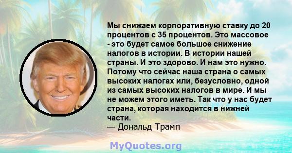 Мы снижаем корпоративную ставку до 20 процентов с 35 процентов. Это массовое - это будет самое большое снижение налогов в истории. В истории нашей страны. И это здорово. И нам это нужно. Потому что сейчас наша страна о