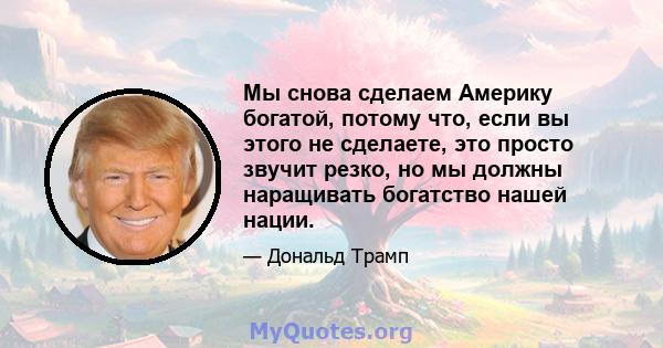 Мы снова сделаем Америку богатой, потому что, если вы этого не сделаете, это просто звучит резко, но мы должны наращивать богатство нашей нации.