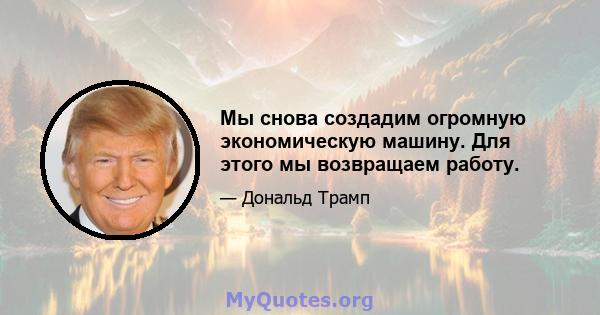 Мы снова создадим огромную экономическую машину. Для этого мы возвращаем работу.