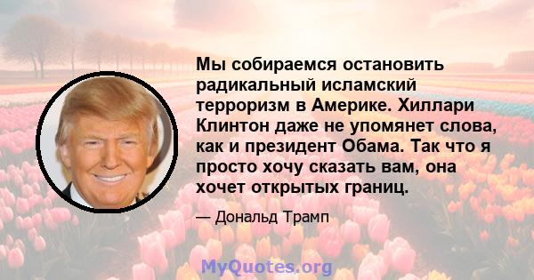 Мы собираемся остановить радикальный исламский терроризм в Америке. Хиллари Клинтон даже не упомянет слова, как и президент Обама. Так что я просто хочу сказать вам, она хочет открытых границ.