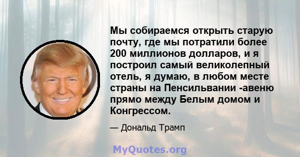 Мы собираемся открыть старую почту, где мы потратили более 200 миллионов долларов, и я построил самый великолепный отель, я думаю, в любом месте страны на Пенсильвании -авеню прямо между Белым домом и Конгрессом.