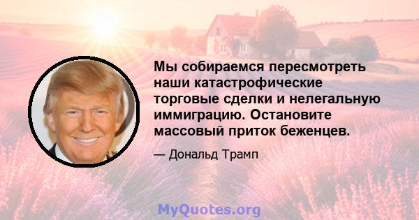 Мы собираемся пересмотреть наши катастрофические торговые сделки и нелегальную иммиграцию. Остановите массовый приток беженцев.