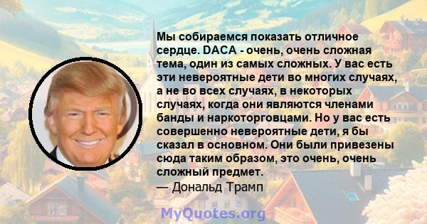 Мы собираемся показать отличное сердце. DACA - очень, очень сложная тема, один из самых сложных. У вас есть эти невероятные дети во многих случаях, а не во всех случаях, в некоторых случаях, когда они являются членами