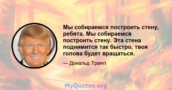 Мы собираемся построить стену, ребята. Мы собираемся построить стену. Эта стена поднимится так быстро, твоя голова будет вращаться.