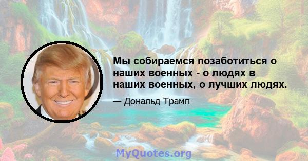 Мы собираемся позаботиться о наших военных - о людях в наших военных, о лучших людях.