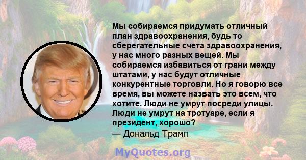 Мы собираемся придумать отличный план здравоохранения, будь то сберегательные счета здравоохранения, у нас много разных вещей. Мы собираемся избавиться от грани между штатами, у нас будут отличные конкурентные торговли. 