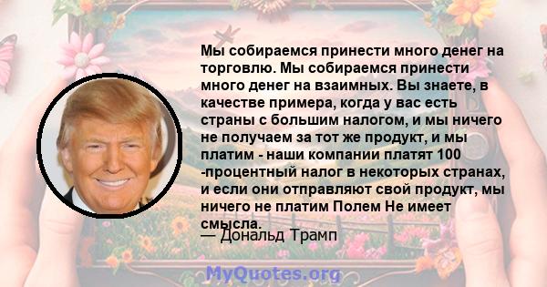 Мы собираемся принести много денег на торговлю. Мы собираемся принести много денег на взаимных. Вы знаете, в качестве примера, когда у вас есть страны с большим налогом, и мы ничего не получаем за тот же продукт, и мы