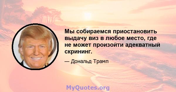 Мы собираемся приостановить выдачу виз в любое место, где не может произойти адекватный скрининг.