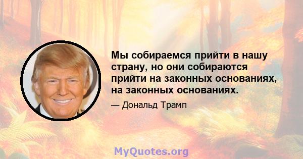 Мы собираемся прийти в нашу страну, но они собираются прийти на законных основаниях, на законных основаниях.