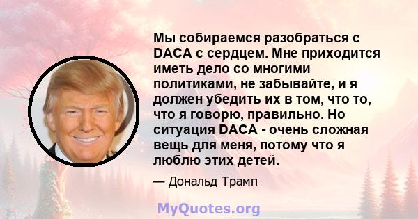 Мы собираемся разобраться с DACA с сердцем. Мне приходится иметь дело со многими политиками, не забывайте, и я должен убедить их в том, что то, что я говорю, правильно. Но ситуация DACA - очень сложная вещь для меня,