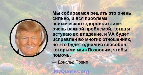 Мы собираемся решить это очень сильно, и вся проблема психического здоровья станет очень важной проблемой, когда я вступаю во владение, и VA будет исправлен во многих отношениях, но это будет одним из способов, которыми 