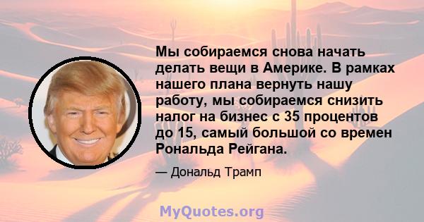 Мы собираемся снова начать делать вещи в Америке. В рамках нашего плана вернуть нашу работу, мы собираемся снизить налог на бизнес с 35 процентов до 15, самый большой со времен Рональда Рейгана.