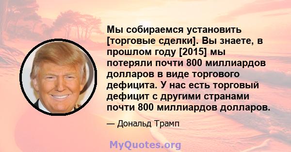 Мы собираемся установить [торговые сделки]. Вы знаете, в прошлом году [2015] мы потеряли почти 800 миллиардов долларов в виде торгового дефицита. У нас есть торговый дефицит с другими странами почти 800 миллиардов