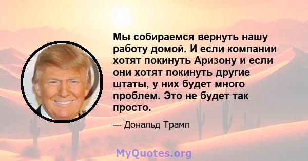 Мы собираемся вернуть нашу работу домой. И если компании хотят покинуть Аризону и если они хотят покинуть другие штаты, у них будет много проблем. Это не будет так просто.