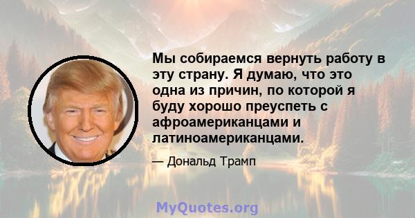 Мы собираемся вернуть работу в эту страну. Я думаю, что это одна из причин, по которой я буду хорошо преуспеть с афроамериканцами и латиноамериканцами.