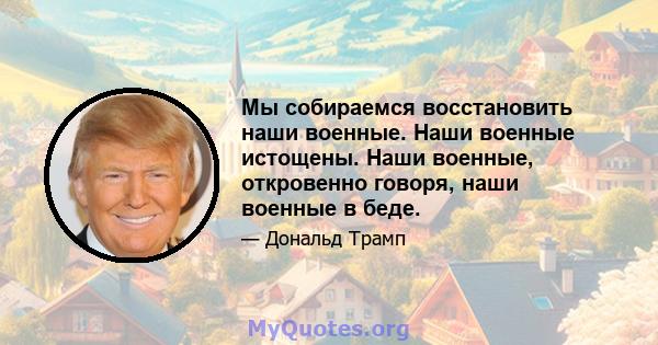 Мы собираемся восстановить наши военные. Наши военные истощены. Наши военные, откровенно говоря, наши военные в беде.