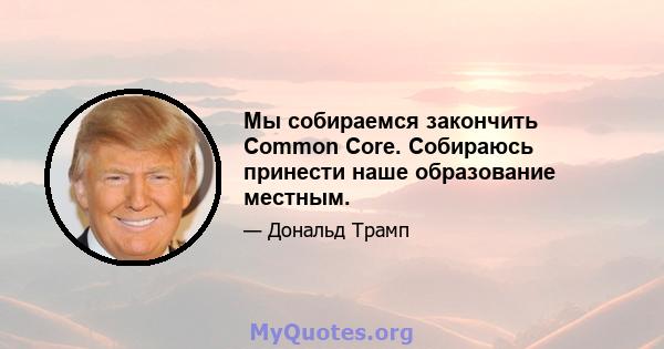 Мы собираемся закончить Common Core. Собираюсь принести наше образование местным.