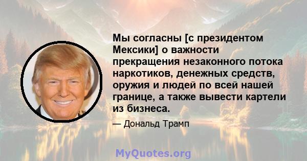 Мы согласны [с президентом Мексики] о важности прекращения незаконного потока наркотиков, денежных средств, оружия и людей по всей нашей границе, а также вывести картели из бизнеса.