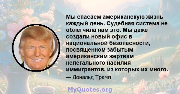 Мы спасаем американскую жизнь каждый день. Судебная система не облегчила нам это. Мы даже создали новый офис в национальной безопасности, посвященном забытым американским жертвам нелегального насилия иммигрантов, из