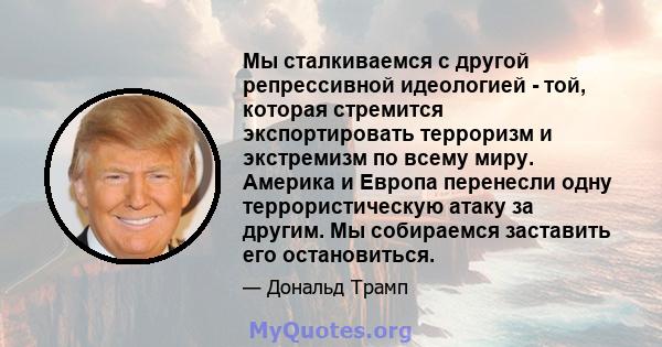 Мы сталкиваемся с другой репрессивной идеологией - той, которая стремится экспортировать терроризм и экстремизм по всему миру. Америка и Европа перенесли одну террористическую атаку за другим. Мы собираемся заставить