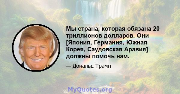 Мы страна, которая обязана 20 триллионов долларов. Они [Япония, Германия, Южная Корея, Саудовская Аравия] должны помочь нам.