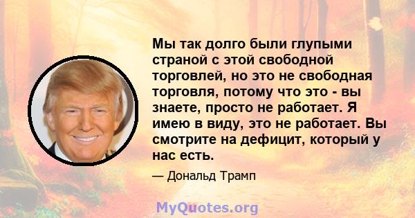 Мы так долго были глупыми страной с этой свободной торговлей, но это не свободная торговля, потому что это - вы знаете, просто не работает. Я имею в виду, это не работает. Вы смотрите на дефицит, который у нас есть.