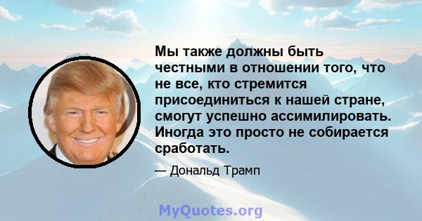 Мы также должны быть честными в отношении того, что не все, кто стремится присоединиться к нашей стране, смогут успешно ассимилировать. Иногда это просто не собирается сработать.