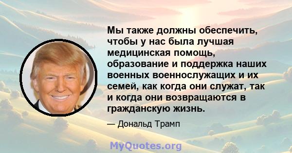 Мы также должны обеспечить, чтобы у нас была лучшая медицинская помощь, образование и поддержка наших военных военнослужащих и их семей, как когда они служат, так и когда они возвращаются в гражданскую жизнь.