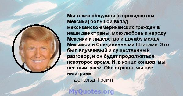 Мы также обсудили [с президентом Мексики] большой вклад мексиканско-американских граждан в наши две страны, мою любовь к народу Мексики и лидерство и дружбу между Мексикой и Соединенными Штатами. Это был вдумчивый и