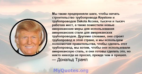 Мы также предприняли шаги, чтобы начать строительство трубопровода Keystone и трубопроводов Dakota Access, тысячи и тысяч рабочих мест, а также поместили новые американские меры для использования американских стали для