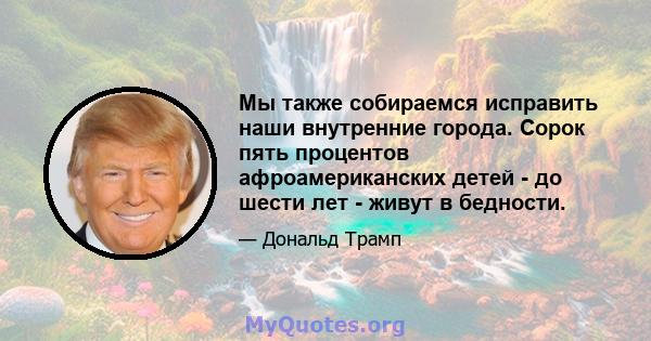 Мы также собираемся исправить наши внутренние города. Сорок пять процентов афроамериканских детей - до шести лет - живут в бедности.