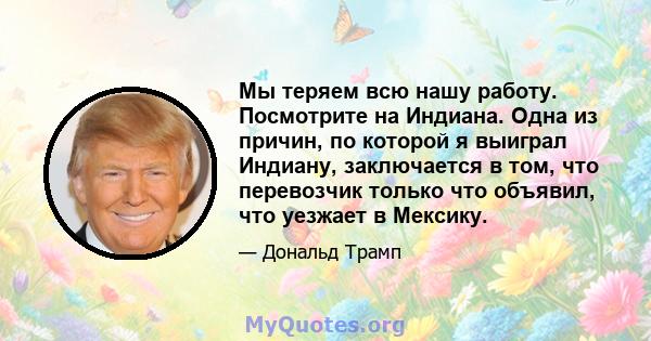 Мы теряем всю нашу работу. Посмотрите на Индиана. Одна из причин, по которой я выиграл Индиану, заключается в том, что перевозчик только что объявил, что уезжает в Мексику.