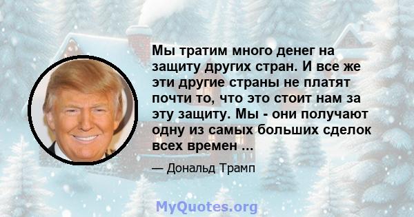 Мы тратим много денег на защиту других стран. И все же эти другие страны не платят почти то, что это стоит нам за эту защиту. Мы - они получают одну из самых больших сделок всех времен ...