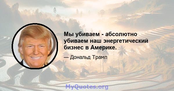 Мы убиваем - абсолютно убиваем наш энергетический бизнес в Америке.