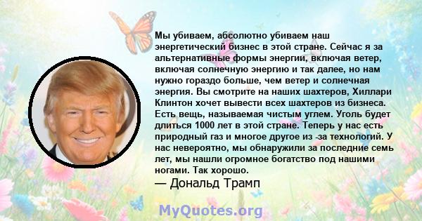 Мы убиваем, абсолютно убиваем наш энергетический бизнес в этой стране. Сейчас я за альтернативные формы энергии, включая ветер, включая солнечную энергию и так далее, но нам нужно гораздо больше, чем ветер и солнечная