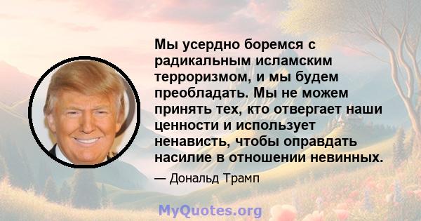 Мы усердно боремся с радикальным исламским терроризмом, и мы будем преобладать. Мы не можем принять тех, кто отвергает наши ценности и использует ненависть, чтобы оправдать насилие в отношении невинных.