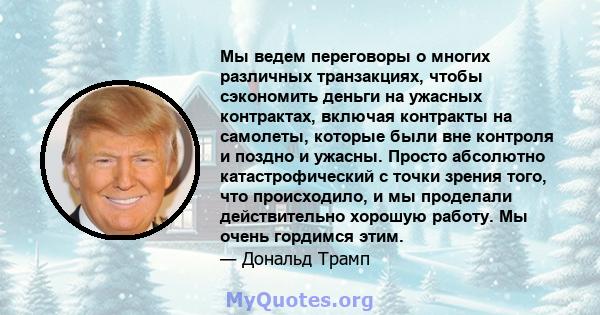 Мы ведем переговоры о многих различных транзакциях, чтобы сэкономить деньги на ужасных контрактах, включая контракты на самолеты, которые были вне контроля и поздно и ужасны. Просто абсолютно катастрофический с точки