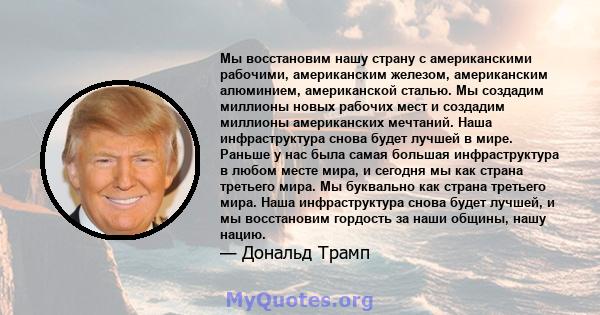 Мы восстановим нашу страну с американскими рабочими, американским железом, американским алюминием, американской сталью. Мы создадим миллионы новых рабочих мест и создадим миллионы американских мечтаний. Наша