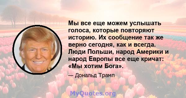 Мы все еще можем услышать голоса, которые повторяют историю. Их сообщение так же верно сегодня, как и всегда. Люди Польши, народ Америки и народ Европы все еще кричат: «Мы хотим Бога».