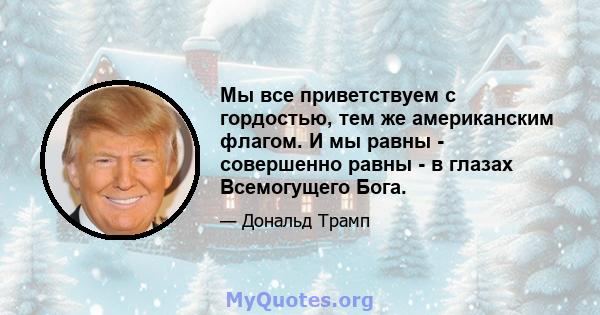 Мы все приветствуем с гордостью, тем же американским флагом. И мы равны - совершенно равны - в глазах Всемогущего Бога.